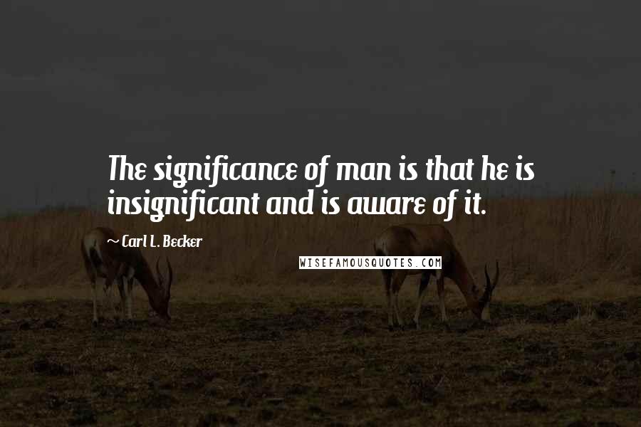 Carl L. Becker Quotes: The significance of man is that he is insignificant and is aware of it.