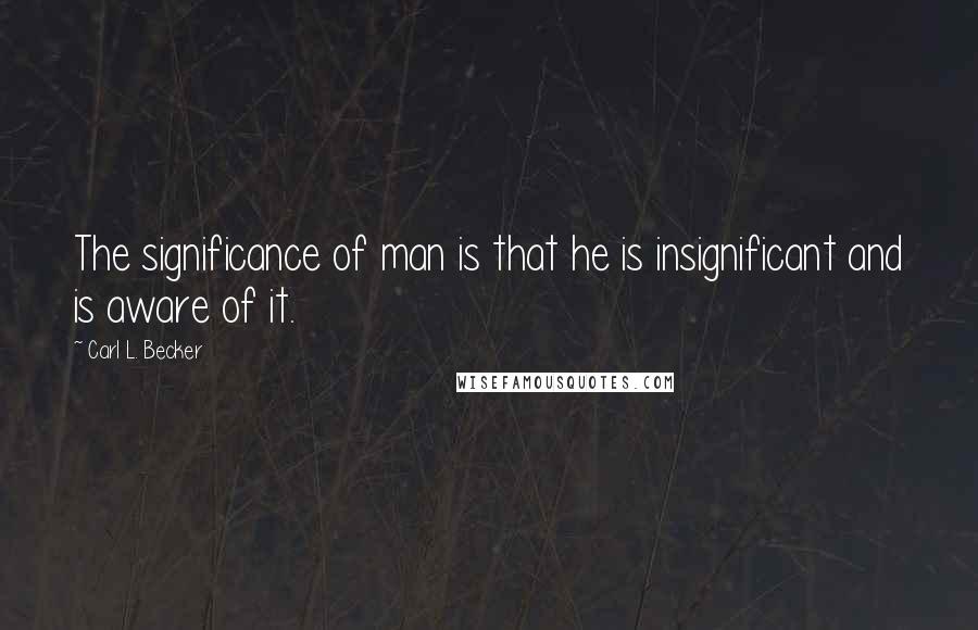Carl L. Becker Quotes: The significance of man is that he is insignificant and is aware of it.