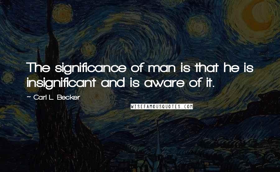 Carl L. Becker Quotes: The significance of man is that he is insignificant and is aware of it.