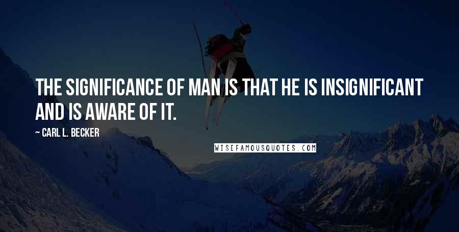 Carl L. Becker Quotes: The significance of man is that he is insignificant and is aware of it.