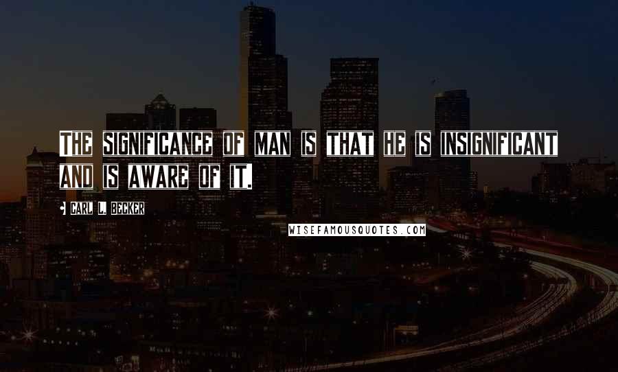 Carl L. Becker Quotes: The significance of man is that he is insignificant and is aware of it.