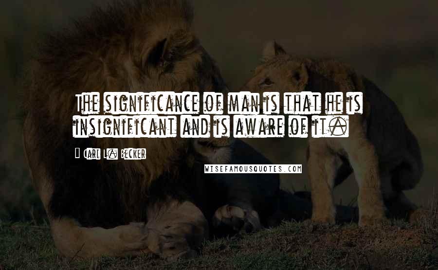 Carl L. Becker Quotes: The significance of man is that he is insignificant and is aware of it.