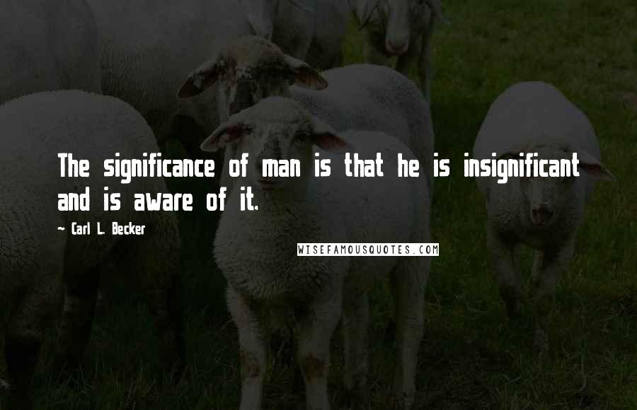 Carl L. Becker Quotes: The significance of man is that he is insignificant and is aware of it.
