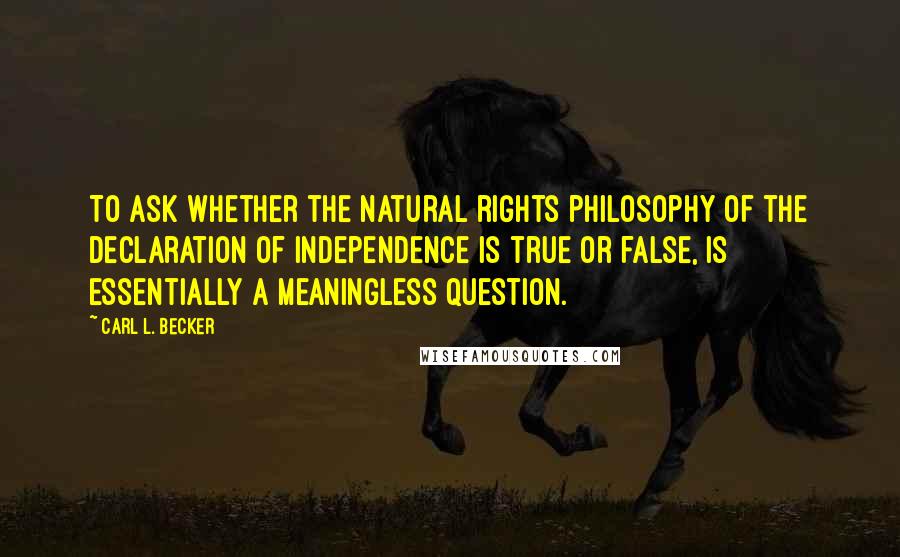 Carl L. Becker Quotes: To ask whether the natural rights philosophy of the Declaration of Independence is true or false, is essentially a meaningless question.