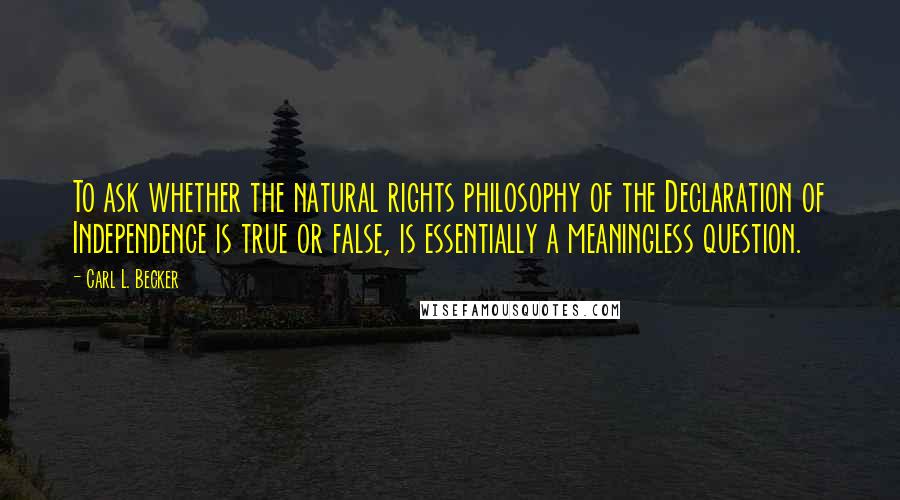 Carl L. Becker Quotes: To ask whether the natural rights philosophy of the Declaration of Independence is true or false, is essentially a meaningless question.