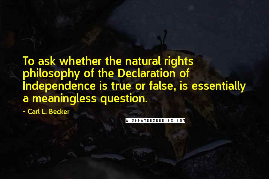 Carl L. Becker Quotes: To ask whether the natural rights philosophy of the Declaration of Independence is true or false, is essentially a meaningless question.