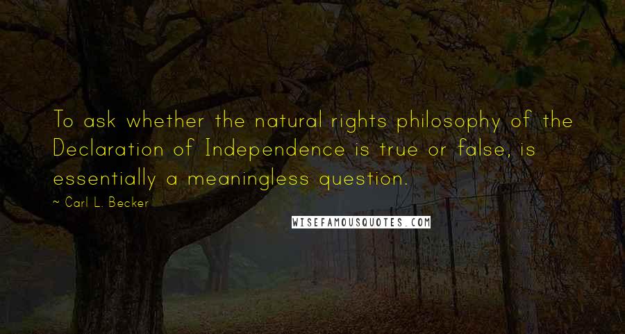 Carl L. Becker Quotes: To ask whether the natural rights philosophy of the Declaration of Independence is true or false, is essentially a meaningless question.