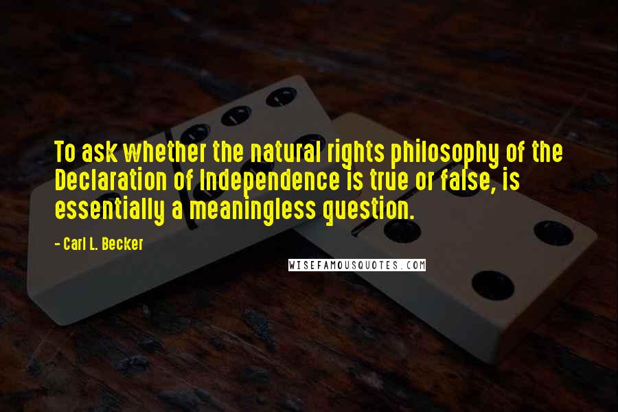Carl L. Becker Quotes: To ask whether the natural rights philosophy of the Declaration of Independence is true or false, is essentially a meaningless question.