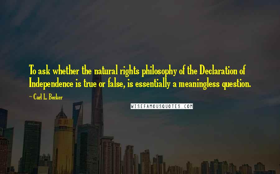 Carl L. Becker Quotes: To ask whether the natural rights philosophy of the Declaration of Independence is true or false, is essentially a meaningless question.