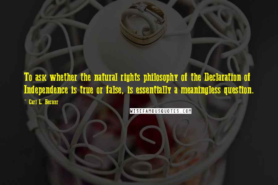 Carl L. Becker Quotes: To ask whether the natural rights philosophy of the Declaration of Independence is true or false, is essentially a meaningless question.