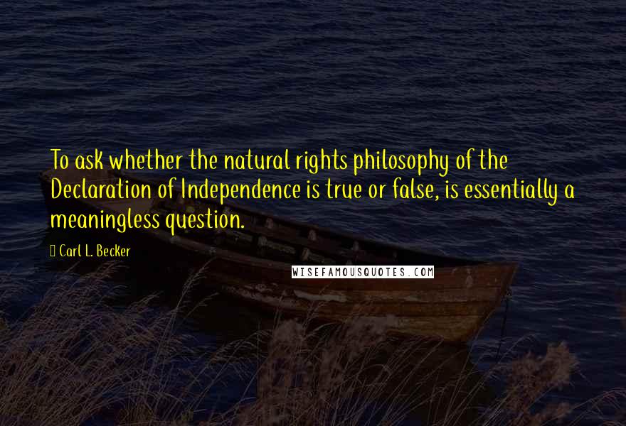 Carl L. Becker Quotes: To ask whether the natural rights philosophy of the Declaration of Independence is true or false, is essentially a meaningless question.