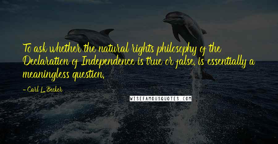 Carl L. Becker Quotes: To ask whether the natural rights philosophy of the Declaration of Independence is true or false, is essentially a meaningless question.