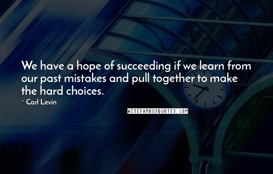 Carl Levin Quotes: We have a hope of succeeding if we learn from our past mistakes and pull together to make the hard choices.