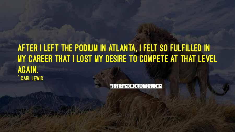 Carl Lewis Quotes: After I left the podium in Atlanta, I felt so fulfilled in my career that I lost my desire to compete at that level again.