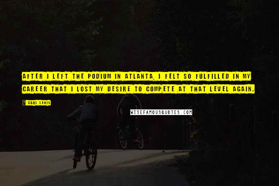 Carl Lewis Quotes: After I left the podium in Atlanta, I felt so fulfilled in my career that I lost my desire to compete at that level again.