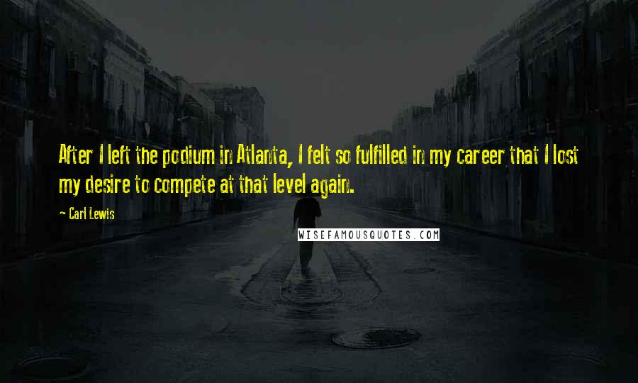 Carl Lewis Quotes: After I left the podium in Atlanta, I felt so fulfilled in my career that I lost my desire to compete at that level again.