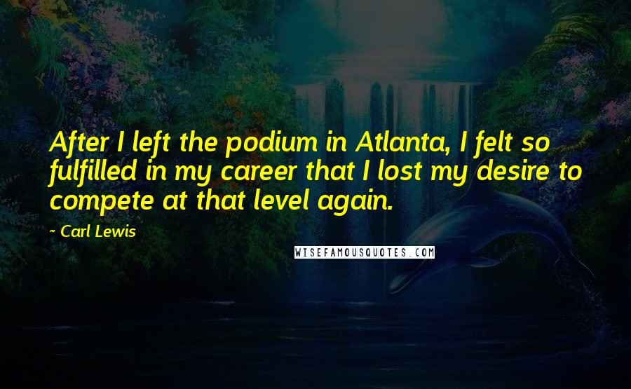 Carl Lewis Quotes: After I left the podium in Atlanta, I felt so fulfilled in my career that I lost my desire to compete at that level again.