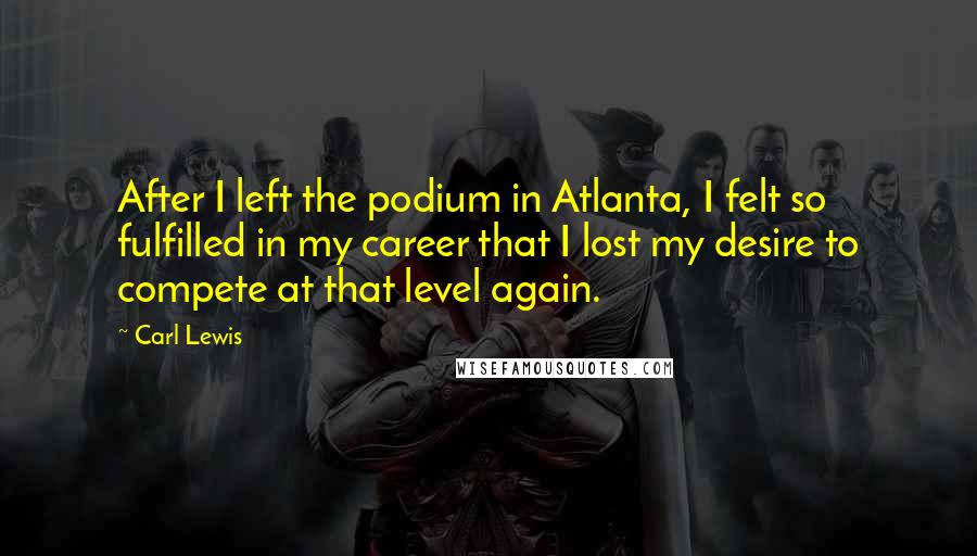 Carl Lewis Quotes: After I left the podium in Atlanta, I felt so fulfilled in my career that I lost my desire to compete at that level again.