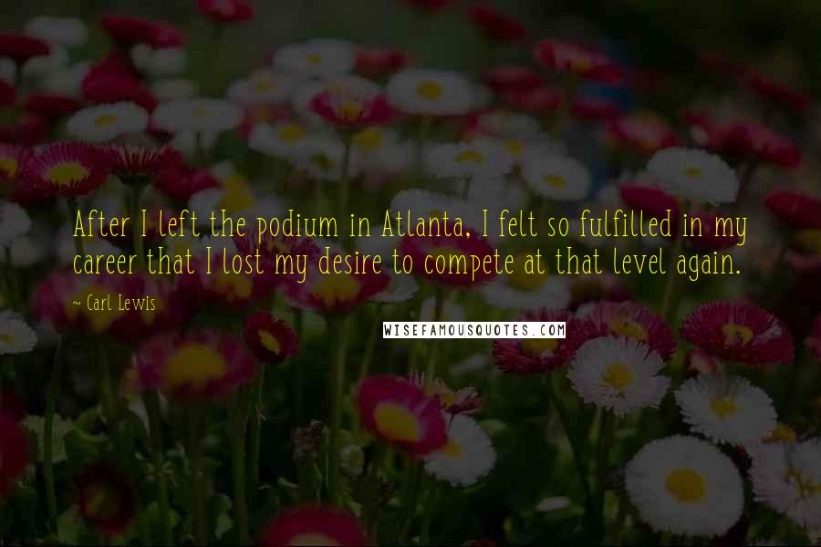 Carl Lewis Quotes: After I left the podium in Atlanta, I felt so fulfilled in my career that I lost my desire to compete at that level again.