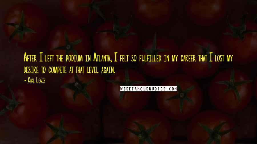 Carl Lewis Quotes: After I left the podium in Atlanta, I felt so fulfilled in my career that I lost my desire to compete at that level again.