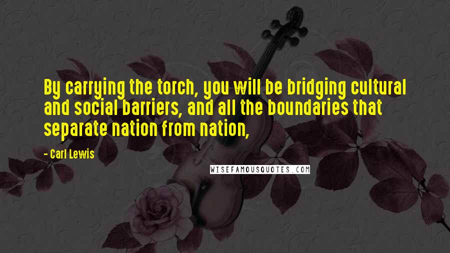 Carl Lewis Quotes: By carrying the torch, you will be bridging cultural and social barriers, and all the boundaries that separate nation from nation,