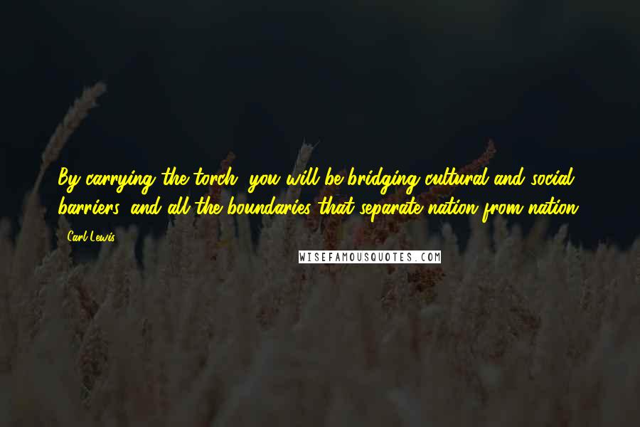 Carl Lewis Quotes: By carrying the torch, you will be bridging cultural and social barriers, and all the boundaries that separate nation from nation,