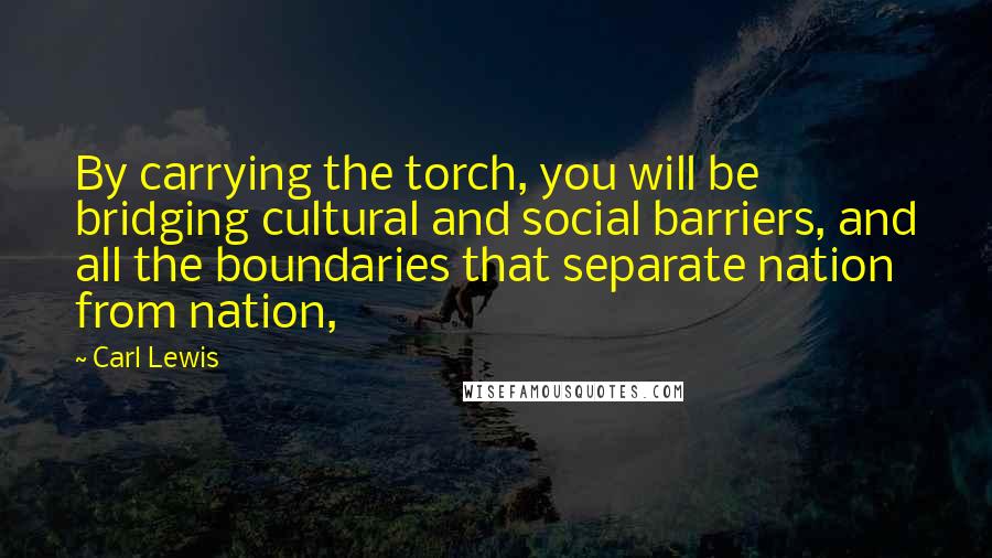 Carl Lewis Quotes: By carrying the torch, you will be bridging cultural and social barriers, and all the boundaries that separate nation from nation,