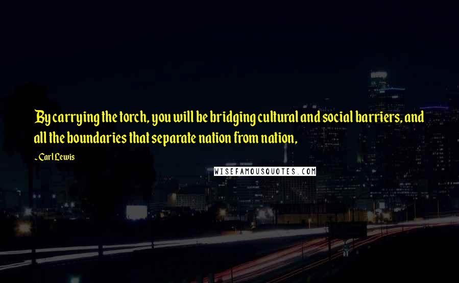 Carl Lewis Quotes: By carrying the torch, you will be bridging cultural and social barriers, and all the boundaries that separate nation from nation,