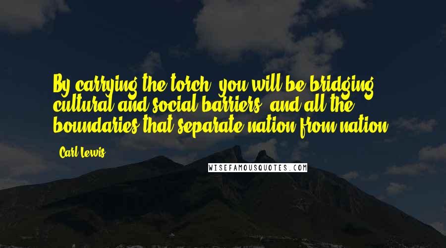 Carl Lewis Quotes: By carrying the torch, you will be bridging cultural and social barriers, and all the boundaries that separate nation from nation,