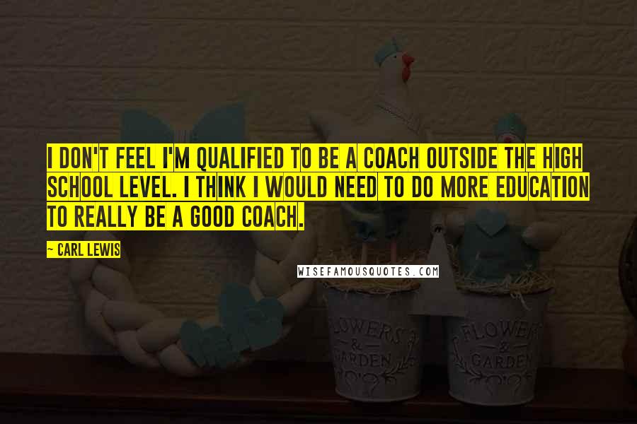 Carl Lewis Quotes: I don't feel I'm qualified to be a coach outside the high school level. I think I would need to do more education to really be a good coach.