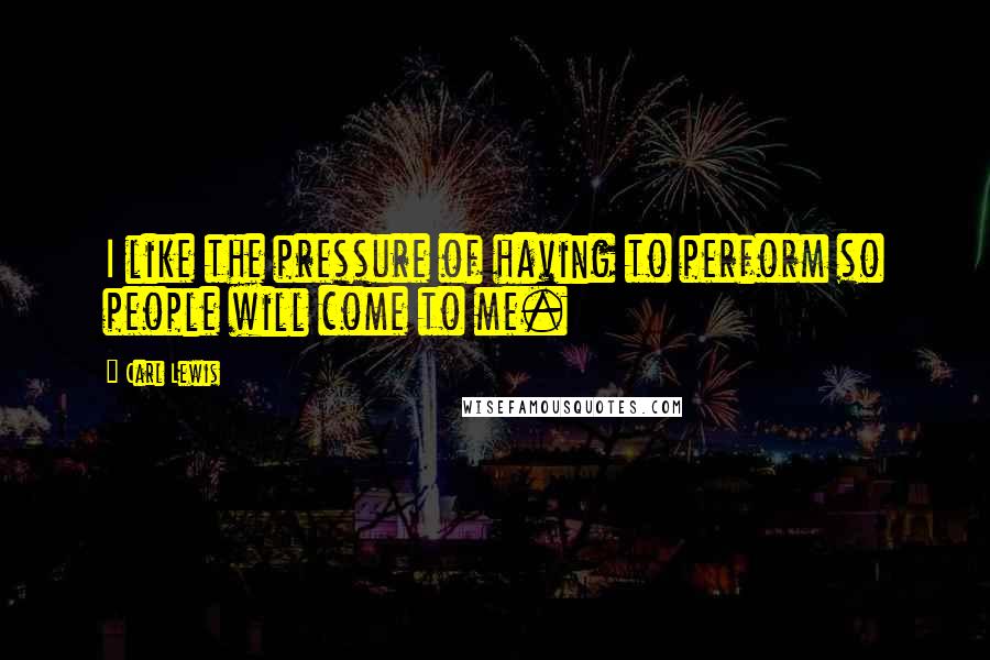 Carl Lewis Quotes: I like the pressure of having to perform so people will come to me.