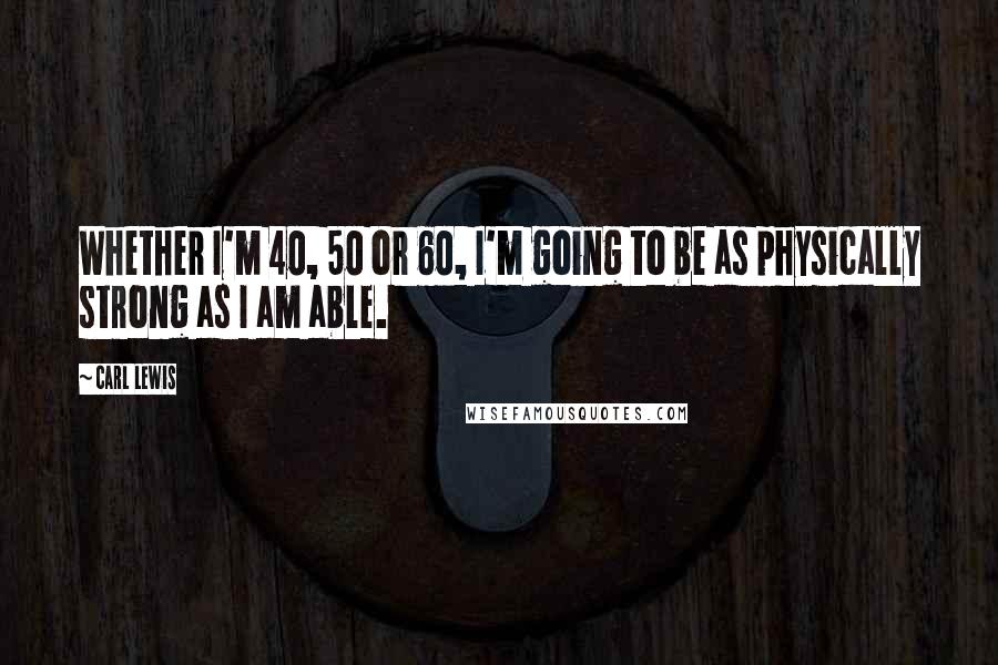 Carl Lewis Quotes: Whether I'm 40, 50 or 60, I'm going to be as physically strong as I am able.