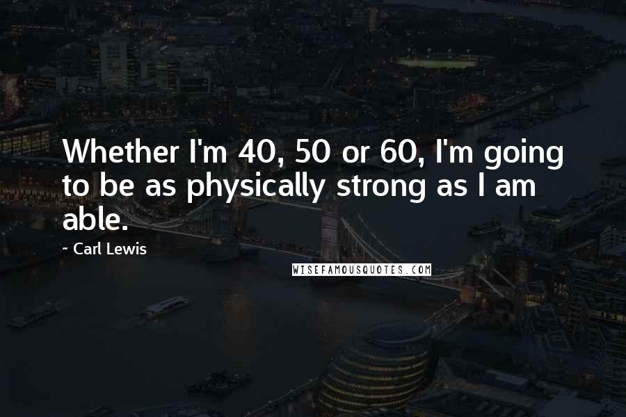 Carl Lewis Quotes: Whether I'm 40, 50 or 60, I'm going to be as physically strong as I am able.