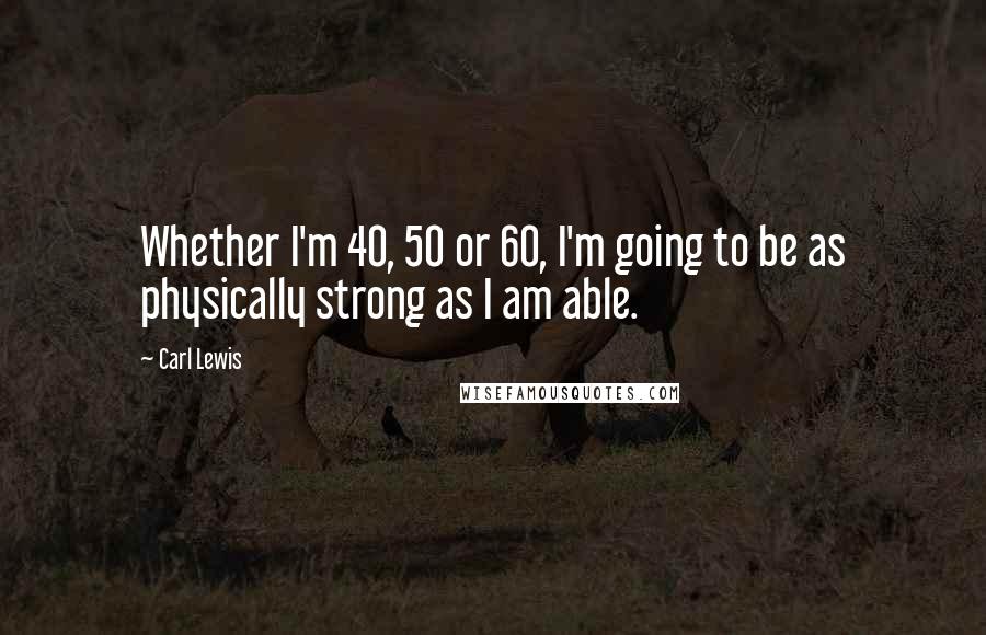 Carl Lewis Quotes: Whether I'm 40, 50 or 60, I'm going to be as physically strong as I am able.
