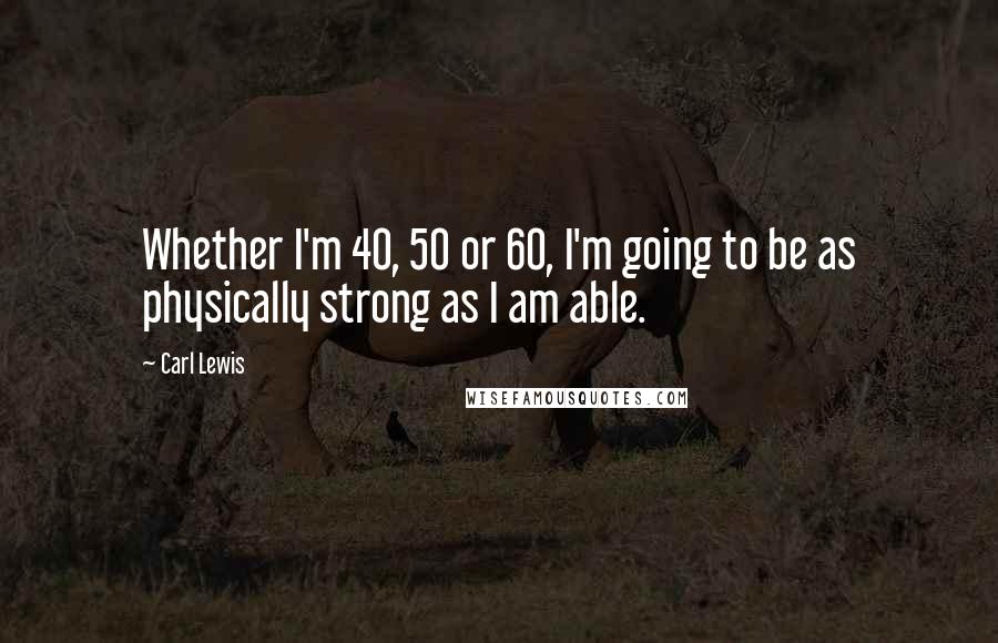 Carl Lewis Quotes: Whether I'm 40, 50 or 60, I'm going to be as physically strong as I am able.