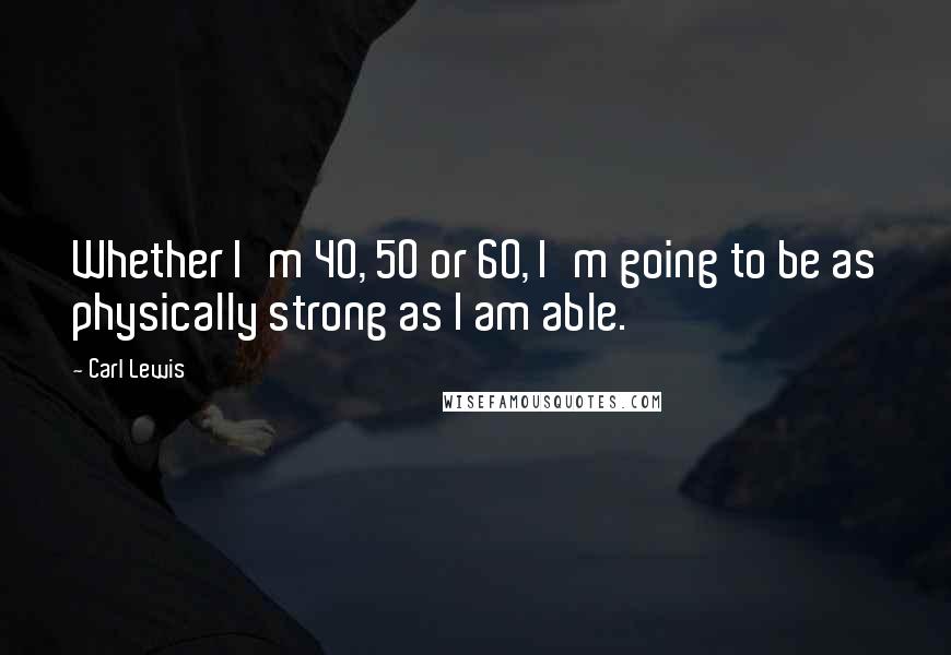 Carl Lewis Quotes: Whether I'm 40, 50 or 60, I'm going to be as physically strong as I am able.