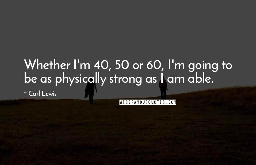 Carl Lewis Quotes: Whether I'm 40, 50 or 60, I'm going to be as physically strong as I am able.