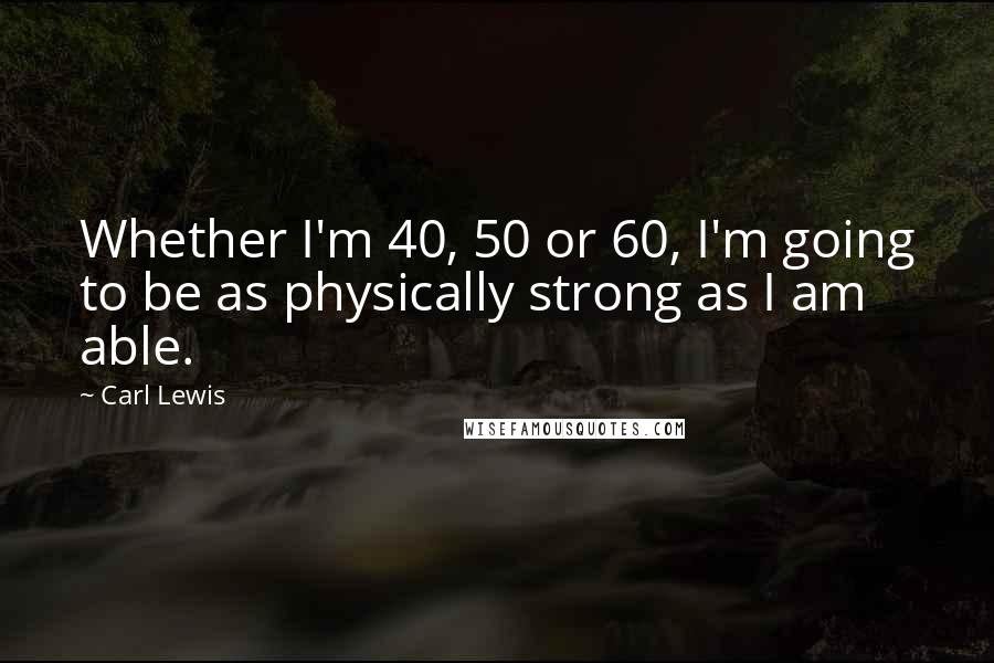 Carl Lewis Quotes: Whether I'm 40, 50 or 60, I'm going to be as physically strong as I am able.