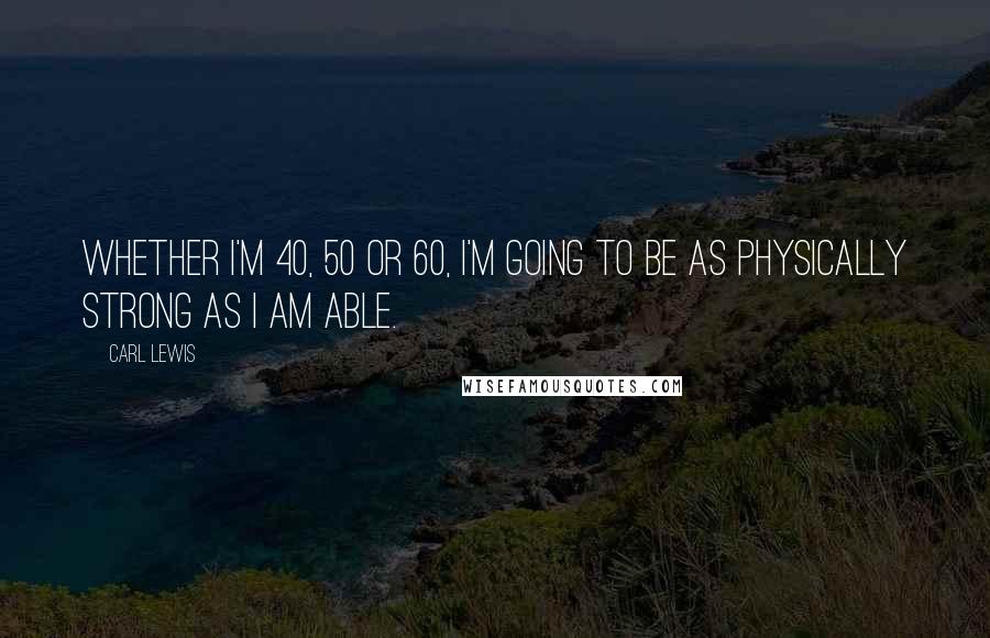 Carl Lewis Quotes: Whether I'm 40, 50 or 60, I'm going to be as physically strong as I am able.