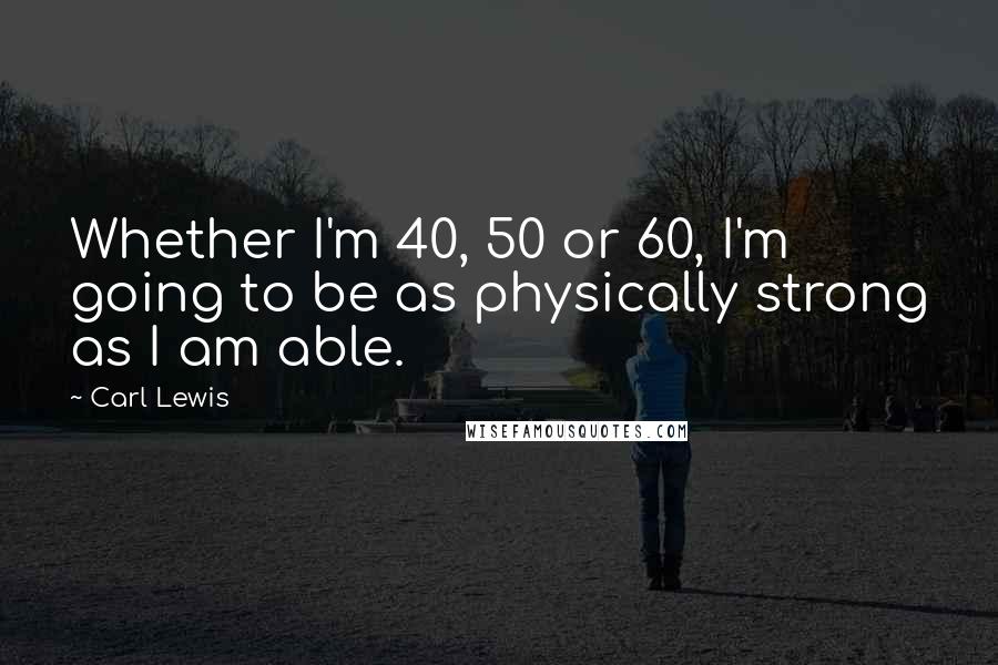 Carl Lewis Quotes: Whether I'm 40, 50 or 60, I'm going to be as physically strong as I am able.