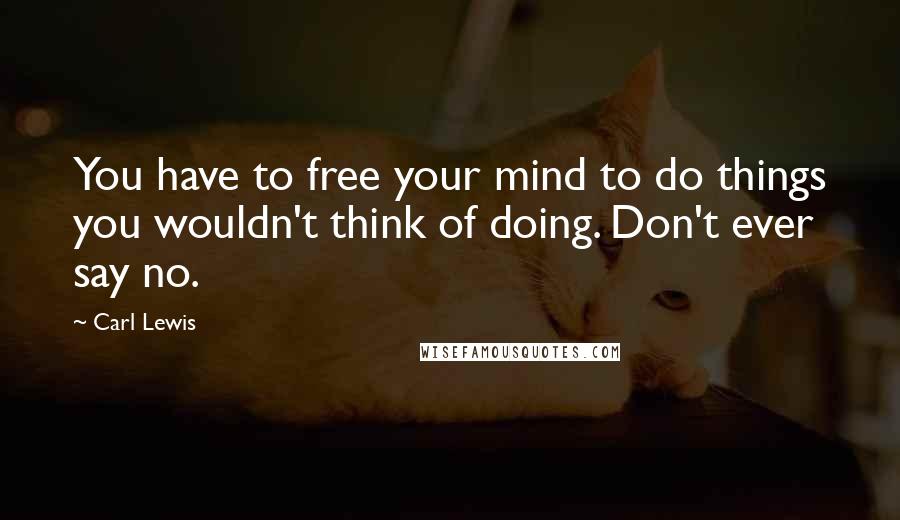 Carl Lewis Quotes: You have to free your mind to do things you wouldn't think of doing. Don't ever say no.