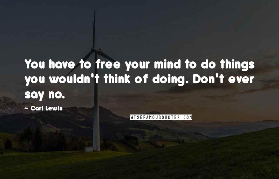 Carl Lewis Quotes: You have to free your mind to do things you wouldn't think of doing. Don't ever say no.