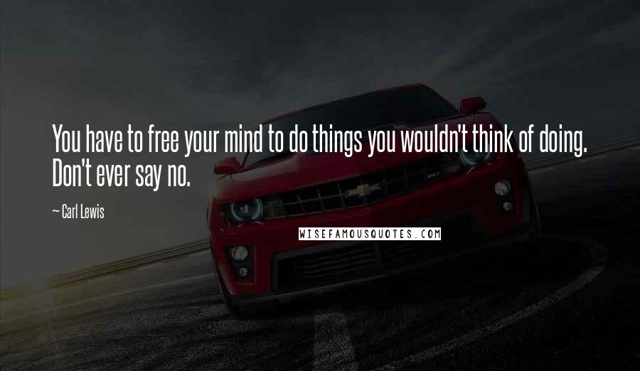 Carl Lewis Quotes: You have to free your mind to do things you wouldn't think of doing. Don't ever say no.