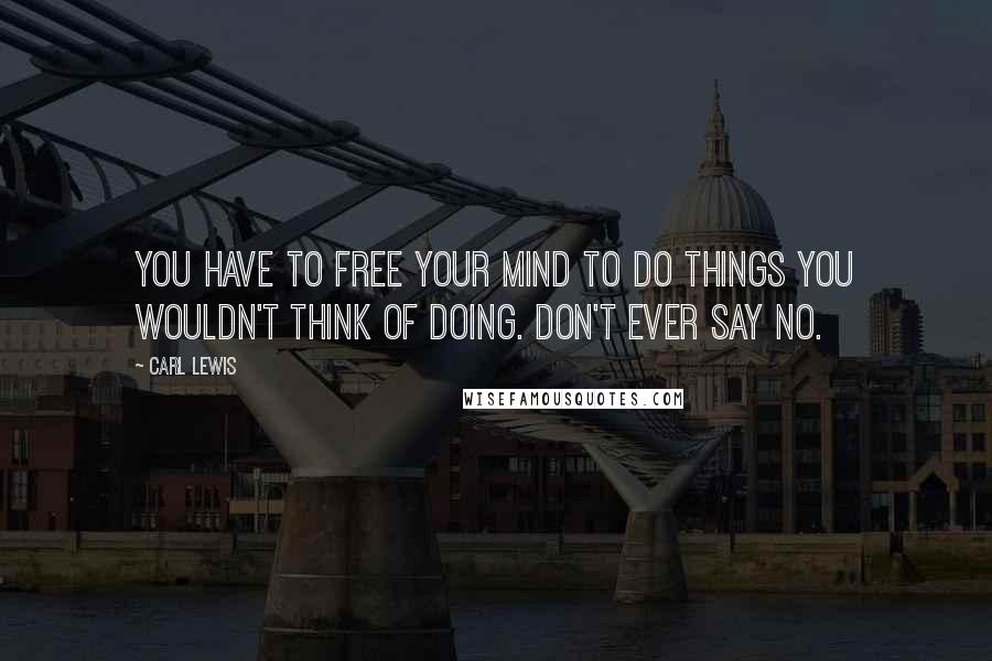 Carl Lewis Quotes: You have to free your mind to do things you wouldn't think of doing. Don't ever say no.