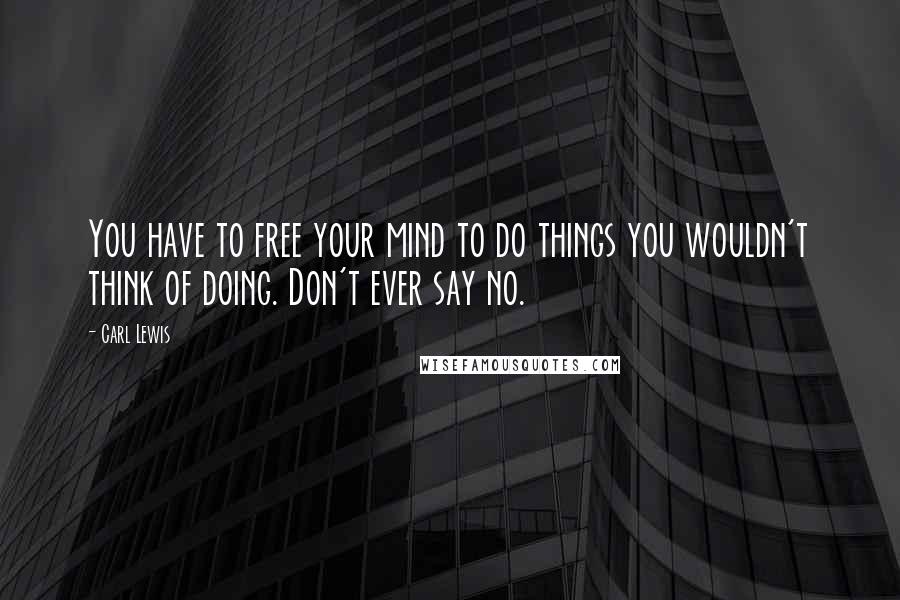 Carl Lewis Quotes: You have to free your mind to do things you wouldn't think of doing. Don't ever say no.