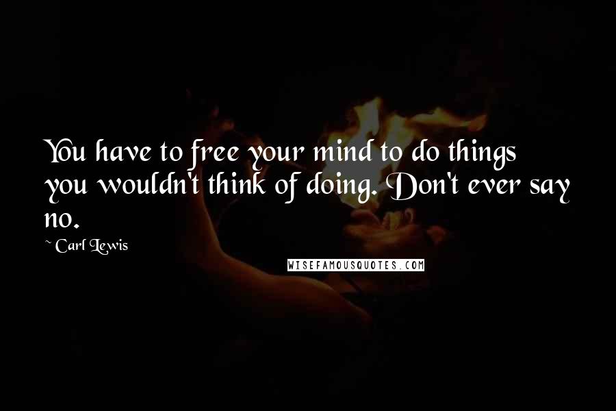 Carl Lewis Quotes: You have to free your mind to do things you wouldn't think of doing. Don't ever say no.