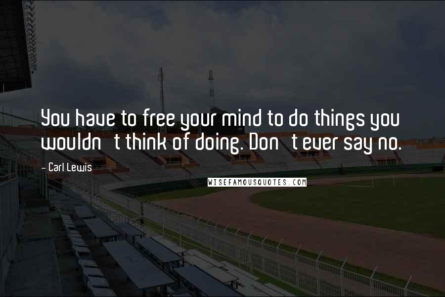 Carl Lewis Quotes: You have to free your mind to do things you wouldn't think of doing. Don't ever say no.