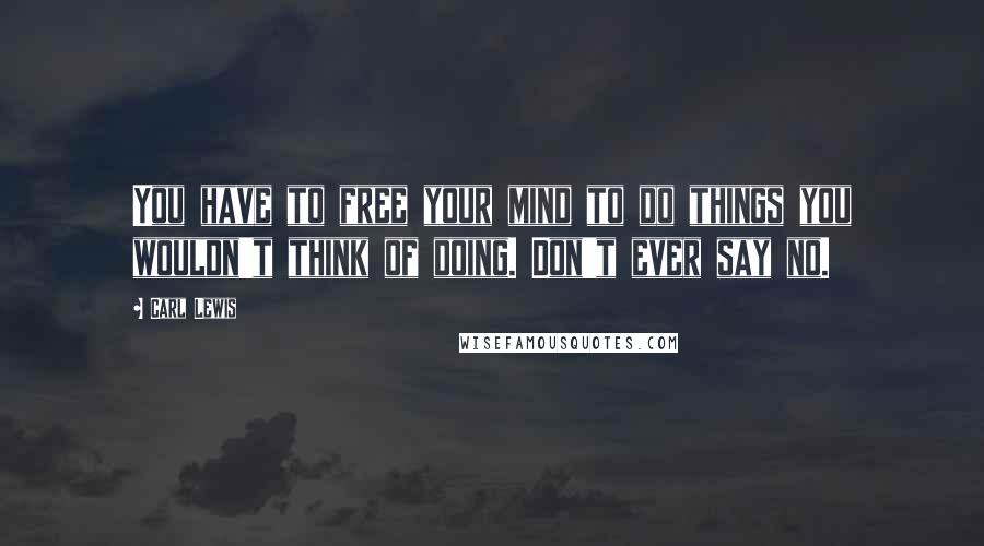 Carl Lewis Quotes: You have to free your mind to do things you wouldn't think of doing. Don't ever say no.