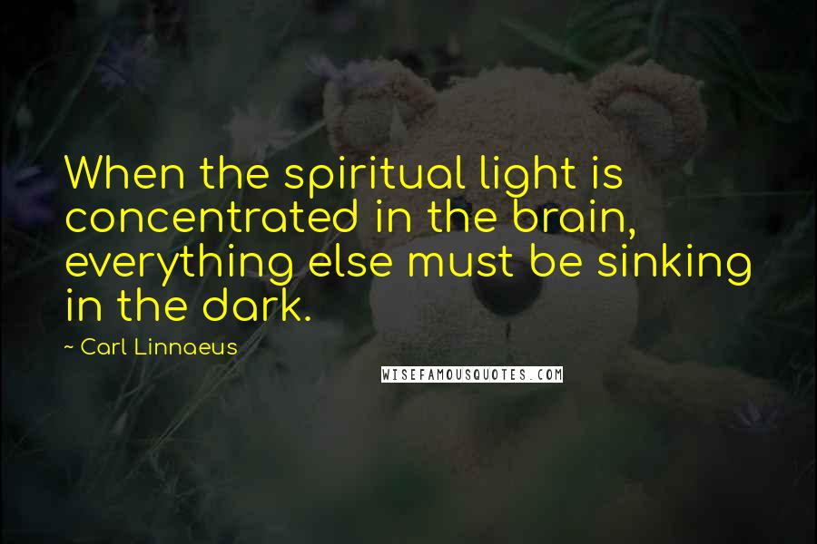 Carl Linnaeus Quotes: When the spiritual light is concentrated in the brain, everything else must be sinking in the dark.