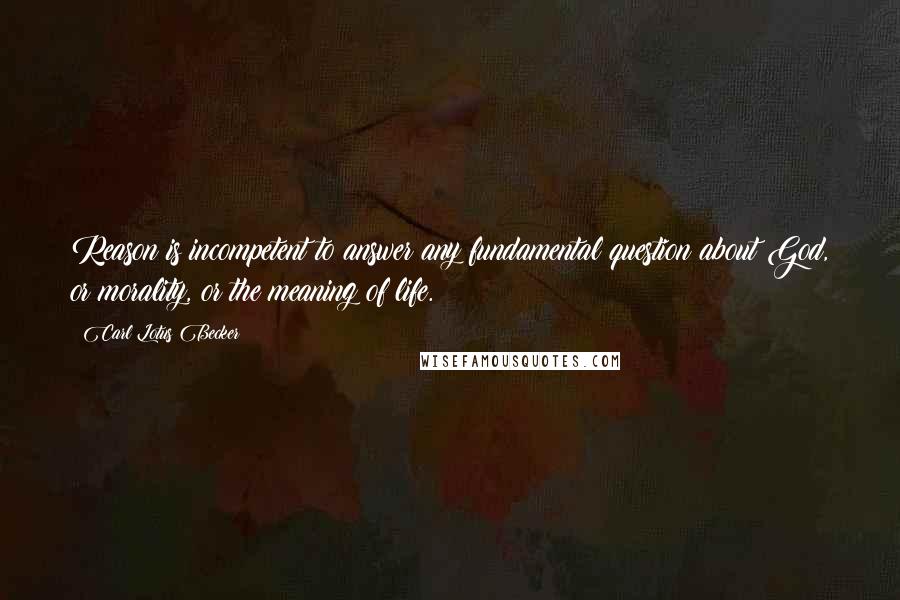 Carl Lotus Becker Quotes: Reason is incompetent to answer any fundamental question about God, or morality, or the meaning of life.